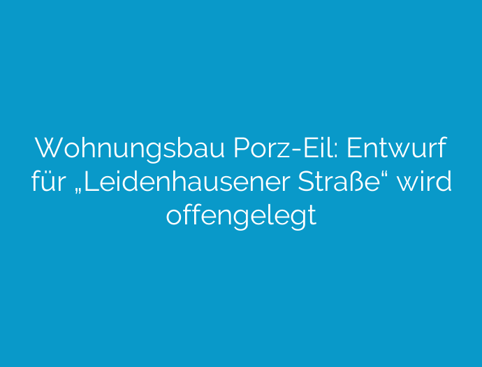 Wohnungsbau Porz-Eil: Entwurf für „Leidenhausener Straße“ wird offengelegt